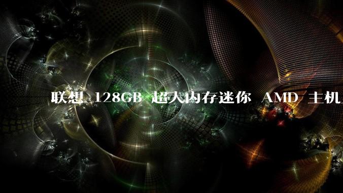 联想 128GB 超大内存迷你 AMD 主机上架，此款主机有哪些亮点？